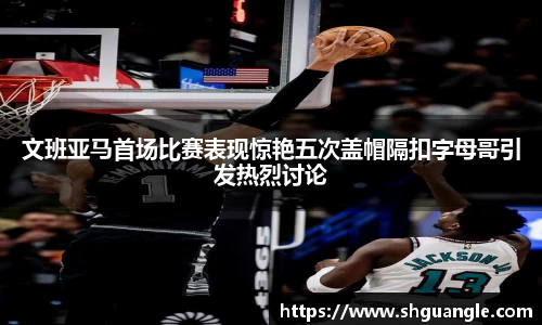 文班亚马首场比赛表现惊艳五次盖帽隔扣字母哥引发热烈讨论